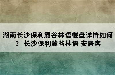 湖南长沙保利麓谷林语楼盘详情如何？ 长沙保利麓谷林语 安居客